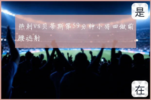 热刺vs贝蒂斯第59分钟小将回做前腰远射