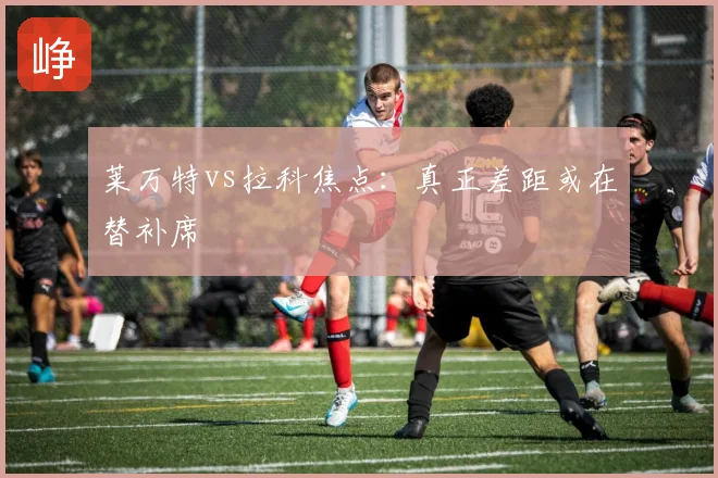 莱万特vs拉科焦点：真正差距或在替补席